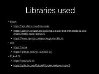 Libraries used
• Slack:
• https://api.slack.com/bot-users
• https://scotch.io/tutorials/building-a-slack-bot-with-node-js-and-
chuck-norris-super-powers
• https://www.npmjs.com/package/slackbots
• Wit:
• https://wit.ai
• https://github.com/wit-ai/node-wit
• PokeAPI:
• https://pokeapi.co
• https://github.com/PokeAPI/pokedex-promise-v2
 