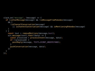 slack.on('message', (message) => { 
if (isChatMessage(message) && !isMessageFromPokedex(message) 
&& ( 
!isChannelConversation(message) 
|| isChannelConversation(message) && isMentioningPokedex(message) 
) 
) { 
const text = removeMentions(message.text); 
wit.message(text).then((data) => { 
const processed = processIntent(message, data); 
if (!processed) { 
postReply(message, TEXTS.DIDNT_UNDERSTAND); 
} 
pushConversation(message, data); 
}) 
} 
});
 