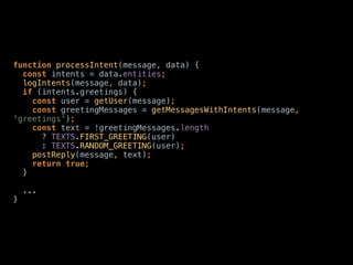 function processIntent(message, data) { 
const intents = data.entities; 
logIntents(message, data); 
if (intents.greetings) { 
const user = getUser(message); 
const greetingMessages = getMessagesWithIntents(message,
'greetings'); 
const text = !greetingMessages.length 
? TEXTS.FIRST_GREETING(user) 
: TEXTS.RANDOM_GREETING(user); 
postReply(message, text); 
return true; 
} 
... 
}
 