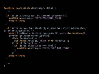 function processIntent(message, data) {
... 
 
if (intents.know_about && intents.pokemons) { 
postReply(message, TEXTS.POKEMONS_INFO); 
return true; 
} 
 
if (intents.type && intents.type_name && (intents.know_about
|| intents.question)) { 
const typeName = intents.type_name[0].value.toLowerCase(); 
pokedex.getTypeByName(typeName) 
.then((response) => { 
postReply(message, TEXTS.TYPE(response)); 
}).catch((error) => { 
if (error.statusCode === 404) { 
postReply(message, TEXTS.TYPE_NOT_FOUND); 
} 
}); 
return true; 
}
... 
}
 