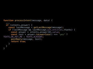 function processIntent(message, data) {
... 
if (intents.answer) { 
const lastMessage = getLastMessage(message); 
if (lastMessage && lastMessage.wit.entities.thanks) { 
const answer = intents.answer[0].value; 
const text = answer.toLowerCase() === 'yes' ?
TEXTS.OK_HIT_ME : TEXTS.ALRIGHT; 
postReply(message, text); 
return true; 
} 
} 
}
 