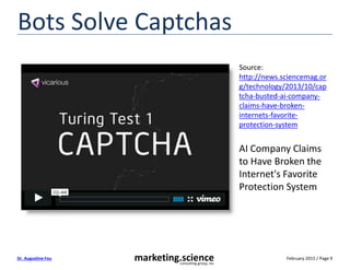 February 2015 / Page 9marketing.scienceconsulting group, inc.
Dr. Augustine Fou
Bots Solve Captchas
Source:
http://news.sciencemag.or
g/technology/2013/10/cap
tcha-busted-ai-company-
claims-have-broken-
internets-favorite-
protection-system
AI Company Claims
to Have Broken the
Internet's Favorite
Protection System
 