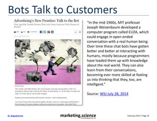 February 2015 / Page 10marketing.scienceconsulting group, inc.
Dr. Augustine Fou
Bots Talk to Customers
“In the mid-1960s, MIT professor
Joseph Weizenbaum developed a
computer program called ELIZA, which
could engage in open-ended
conversation with a real human being.
Over time these chat bots have gotten
better and better at interacting with
humans, mostly because programmers
have loaded them up with knowledge
about the real world. They can also
learn from their conversations,
becoming ever more skilled at fooling
us into thinking that they, too, are
intelligent.”
Source: WSJ July 28, 2014
 