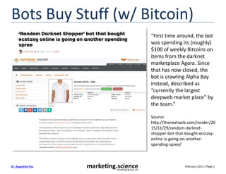 February 2015 / Page 1marketing.scienceconsulting group, inc.
Dr. Augustine Fou
Bots Buy Stuff (w/ Bitcoin)
“First time around, the bot
was spending its (roughly)
$100 of weekly Bitcoins on
items from the darknet
marketplace Agora. Since
that has now closed, the
bot is crawling Alpha Bay
instead, described as
“currently the largest
deepweb market place” by
the team.”
Source:
http://thenextweb.com/insider/20
15/11/29/random-darknet-
shopper-bot-that-bought-ecstasy-
online-is-going-on-another-
spending-spree/
 