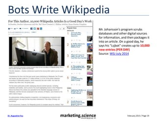 February 2015 / Page 19marketing.scienceconsulting group, inc.
Dr. Augustine Fou
Bots Write Wikipedia
Mr. Johansson's program scrubs
databases and other digital sources
for information, and then packages it
into an article. On a good day, he
says his "Lsjbot" creates up to 10,000
new entries (PER DAY)
Source: WSJ July 2014
 