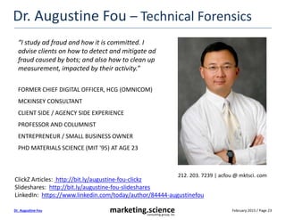 February 2015 / Page 23marketing.scienceconsulting group, inc.
Dr. Augustine Fou
Dr. Augustine Fou – Technical Forensics
“I study ad fraud and how it is committed. I
advise clients on how to detect and mitigate ad
fraud caused by bots; and also how to clean up
measurement, impacted by their activity.”
FORMER CHIEF DIGITAL OFFICER, HCG (OMNICOM)
MCKINSEY CONSULTANT
CLIENT SIDE / AGENCY SIDE EXPERIENCE
PROFESSOR AND COLUMNIST
ENTREPRENEUR / SMALL BUSINESS OWNER
PHD MATERIALS SCIENCE (MIT '95) AT AGE 23
ClickZ Articles: http://bit.ly/augustine-fou-clickz
Slideshares: http://bit.ly/augustine-fou-slideshares
LinkedIn: https://www.linkedin.com/today/author/84444-augustinefou
212. 203. 7239 | acfou @ mktsci. com
 