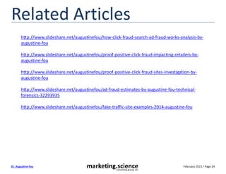 February 2015 / Page 24marketing.scienceconsulting group, inc.
Dr. Augustine Fou
Related Articles
http://www.slideshare.net/augustinefou/how-click-fraud-search-ad-fraud-works-analysis-by-
augustine-fou
http://www.slideshare.net/augustinefou/proof-positive-click-fraud-impacting-retailers-by-
augustine-fou
http://www.slideshare.net/augustinefou/proof-positive-click-fraud-sites-investigation-by-
augustine-fou
http://www.slideshare.net/augustinefou/ad-fraud-estimates-by-augustine-fou-technical-
forensics-32293935
http://www.slideshare.net/augustinefou/fake-traffic-site-examples-2014-augustine-fou
 