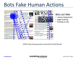 February 2015 / Page 4marketing.scienceconsulting group, inc.
Dr. Augustine Fou
Bots Fake Human Actions
Bots can fake
• mouse movements
• page scrolling
• clicking on ads
VIDEO: https://www.youtube.com/watch?v=HeGYr3jwubY
 