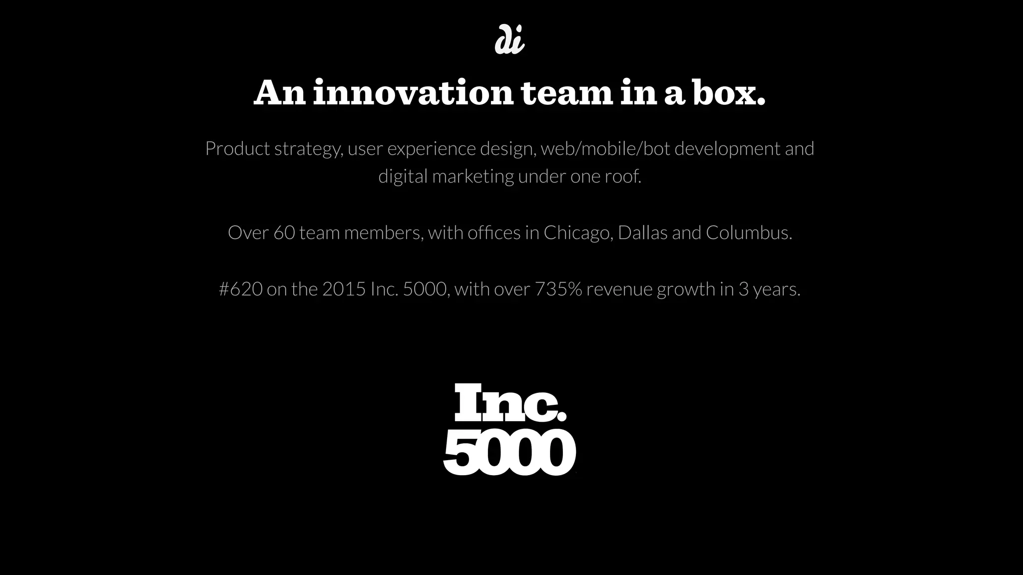 Product strategy, user experience design, web/mobile/bot development and 
digital marketing under one roof.
Over 60 team members, with ofﬁces in Chicago, Dallas and Columbus.
#620 on the 2015 Inc. 5000, with over 735% revenue growth in 3 years.
An innovation team in a box.
 