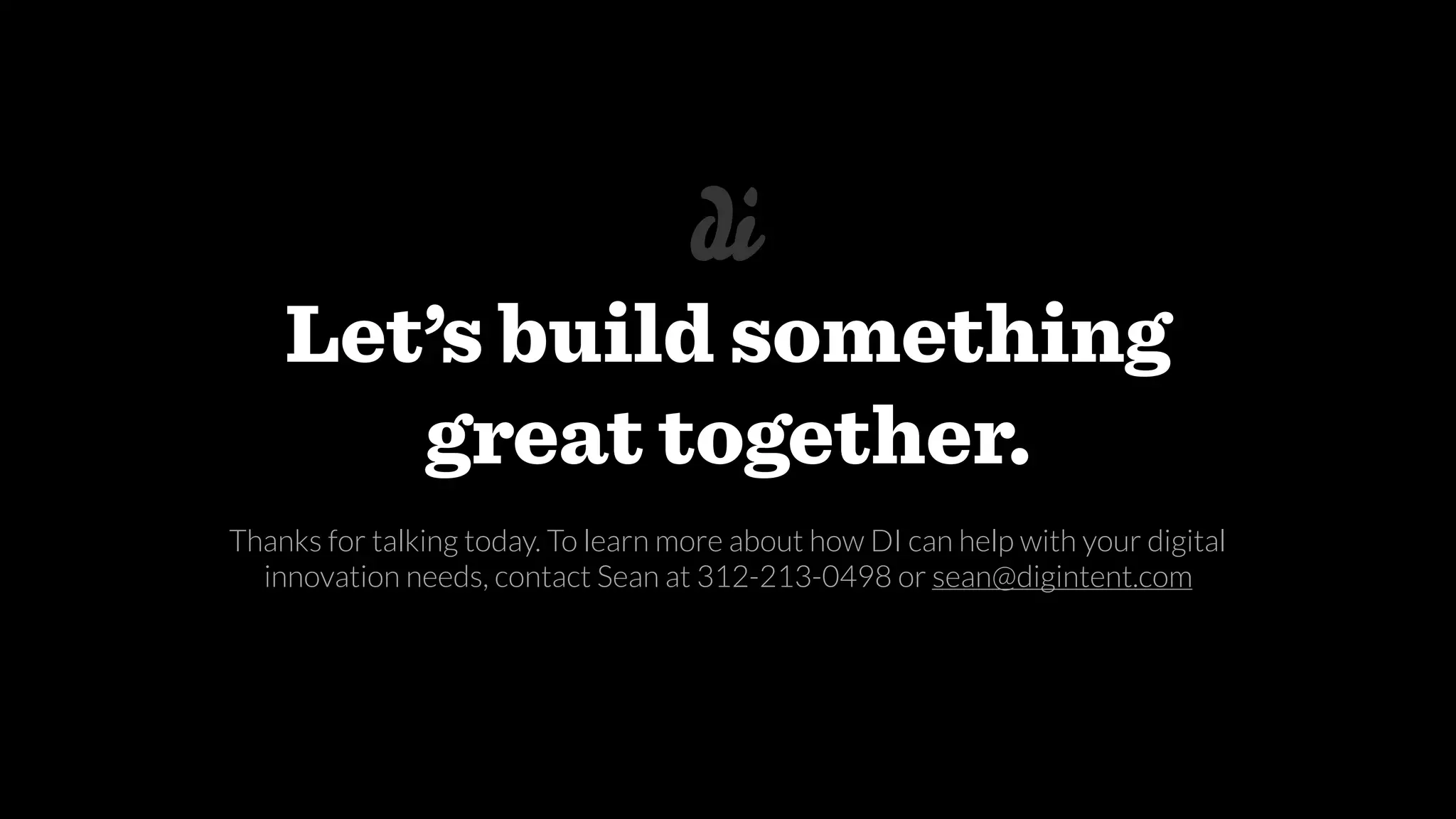 Let’s build something
great together.
Thanks for talking today. To learn more about how DI can help with your digital
innovation needs, contact Sean at 312-213-0498 or sean@digintent.com
 