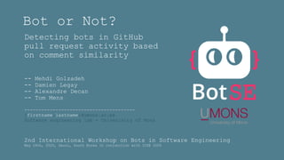 Bot or Not?
Detecting bots in GitHub
pull request activity based
on comment similarity
-- Mehdi Golzadeh
-- Damien Legay
-- Alexandre Decan
-- Tom Mens
---------------------------------------
{firstname.lastname}@umons.ac.be
Software engineering lab - Univerisity of Mons
2nd International Workshop on Bots in Software Engineering
May 24th, 2020, Seoul, South Korea In conjunction with ICSE 2020
 
