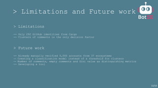 > Limitations and Future work
> Limitations
-- Only 292 GitHub identities from Cargo
-- Clusters of comments is the only decision factor
> Future work
-- Already manually verified 5,000 accounts from 37 ecosystems
-- Creating a classification model instead of a threshold for clusters
-- Number of comments, empty comments and Gini value as distinguishing metrics
-- Developing a tool
11/13
 