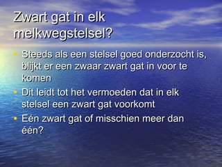 Zwart gat in elkZwart gat in elk
melkwegstelsel?melkwegstelsel?
• Steeds als een stelsel goed onderzocht is,Steeds als een stelsel goed onderzocht is,
blijkt er een zwaar zwart gat in voor teblijkt er een zwaar zwart gat in voor te
komenkomen
• Dit leidt tot het vermoeden dat in elkDit leidt tot het vermoeden dat in elk
stelsel een zwart gat voorkomtstelsel een zwart gat voorkomt
• Eén zwart gat of misschien meer danEén zwart gat of misschien meer dan
één?één?
 