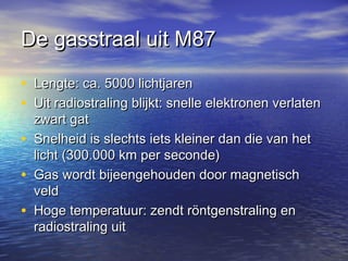 De gasstraal uit M87De gasstraal uit M87
• Lengte: ca. 5000 lichtjarenLengte: ca. 5000 lichtjaren
• Uit radiostraling blijkt: snelle elektronen verlatenUit radiostraling blijkt: snelle elektronen verlaten
zwart gatzwart gat
• Snelheid is slechts iets kleiner dan die van hetSnelheid is slechts iets kleiner dan die van het
licht (300.000 km per seconde)licht (300.000 km per seconde)
• Gas wordt bijeengehouden door magnetischGas wordt bijeengehouden door magnetisch
veldveld
• Hoge temperatuur: zendt röntgenstraling enHoge temperatuur: zendt röntgenstraling en
radiostraling uitradiostraling uit
 