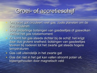 Groei- of accretieschijfGroei- of accretieschijf
• Om zwart gat circuleert veel gas, zoals planeten om deOm zwart gat circuleert veel gas, zoals planeten om de
zon circulerenzon circuleren
• Door onderlinge botsingen van gasdeeltjes of gaswolkenDoor onderlinge botsingen van gasdeeltjes of gaswolken
verliest het gas rotatiemomentverliest het gas rotatiemoment
• Zo komt het gas steeds dichter bij de schijf; het krijgtZo komt het gas steeds dichter bij de schijf; het krijgt
daar dus grotere snelheid; botsingen van gasdeeltjesdaar dus grotere snelheid; botsingen van gasdeeltjes
leveren bij naderen tot het zwarte gat steeds hogereleveren bij naderen tot het zwarte gat steeds hogere
temperaturentemperaturen
• Gas valt uiteindelijk in het zwarte gatGas valt uiteindelijk in het zwarte gat
• Gas dat niet in het gat kan vallen stroomt polair uit,Gas dat niet in het gat kan vallen stroomt polair uit,
bijeengehouden door magnetisch veldbijeengehouden door magnetisch veld
 