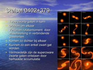 Stelsel 0402+379Stelsel 0402+379
• Twee zwarte gaten in kernTwee zwarte gaten in kern
• Draaien om elkaarDraaien om elkaar
• Verliezen rotatiemoment doorVerliezen rotatiemoment door
wisselwerking in verbindendewisselwerking in verbindende
gassliertengasslierten
• Komen zo dichter bij elkaarKomen zo dichter bij elkaar
• Kunnen zo een enkel zwart gatKunnen zo een enkel zwart gat
wordenworden
• Vermoedelijk zijn de superzwareVermoedelijk zijn de superzware
zwarte gaten ontstaan doorzwarte gaten ontstaan door
herhaalde accumulatieherhaalde accumulatie
 