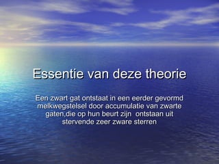 Essentie van deze theorieEssentie van deze theorie
Een zwart gat ontstaat in een eerder gevormdEen zwart gat ontstaat in een eerder gevormd
melkwegstelsel door accumulatie van zwartemelkwegstelsel door accumulatie van zwarte
gaten,die op hun beurt zijn ontstaan uitgaten,die op hun beurt zijn ontstaan uit
stervende zeer zware sterrenstervende zeer zware sterren
 