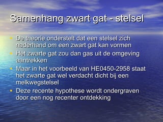 Samenhang zwart gat - stelselSamenhang zwart gat - stelsel
• De theorie onderstelt dat een stelsel zichDe theorie onderstelt dat een stelsel zich
naderhand om een zwart gat kan vormennaderhand om een zwart gat kan vormen
• Het zwarte gat zou dan gas uit de omgevingHet zwarte gat zou dan gas uit de omgeving
aantrekkenaantrekken
• Maar in het voorbeeld van HE0450-2958 staatMaar in het voorbeeld van HE0450-2958 staat
het zwarte gat wel verdacht dicht bij eenhet zwarte gat wel verdacht dicht bij een
melkwegstelselmelkwegstelsel
• Deze recente hypothese wordt ondergravenDeze recente hypothese wordt ondergraven
door een nog recenter ontdekkingdoor een nog recenter ontdekking
 