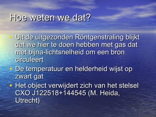Hoe weten we dat?Hoe weten we dat?
• Uit de uitgezonden Röntgenstraling blijktUit de uitgezonden Röntgenstraling blijkt
dat we hier te doen hebben met gas datdat we hier te doen hebben met gas dat
met bijna-lichtsnelheid om een bronmet bijna-lichtsnelheid om een bron
circuleertcirculeert
• De temperatuur en helderheid wijst opDe temperatuur en helderheid wijst op
zwart gatzwart gat
• Het object verwijdert zich van het stelselHet object verwijdert zich van het stelsel
CXO J122518+144545 (M. Heida,CXO J122518+144545 (M. Heida,
Utrecht)Utrecht)
 