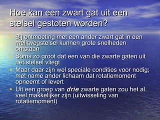 Hoe kan een zwart gat uit eenHoe kan een zwart gat uit een
stelsel gestoten worden?stelsel gestoten worden?
• Bij ontmoeting met een ander zwart gat in eenBij ontmoeting met een ander zwart gat in een
melkwegstelsel kunnen grote snelhedenmelkwegstelsel kunnen grote snelheden
ontstaanontstaan
• Soms zo groot dat een van die zwarte gaten uitSoms zo groot dat een van die zwarte gaten uit
het stelsel vliegthet stelsel vliegt
• Maar daar zijn wel speciale condities voor nodig;Maar daar zijn wel speciale condities voor nodig;
met name ander lichaam dat rotatiemomentmet name ander lichaam dat rotatiemoment
opneemt of levertopneemt of levert
• Uit een groep vanUit een groep van driedrie zwarte gaten zou het alzwarte gaten zou het al
veel makkelijker zijn (uitwisseling vanveel makkelijker zijn (uitwisseling van
rotatiemoment)rotatiemoment)
 