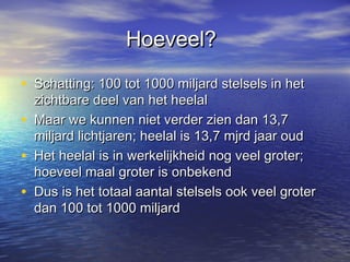 Hoeveel?Hoeveel?
• Schatting: 100 tot 1000 miljard stelsels in hetSchatting: 100 tot 1000 miljard stelsels in het
zichtbare deel van het heelalzichtbare deel van het heelal
• Maar we kunnen niet verder zien dan 13,7Maar we kunnen niet verder zien dan 13,7
miljard lichtjaren; heelal is 13,7 mjrd jaar oudmiljard lichtjaren; heelal is 13,7 mjrd jaar oud
• Het heelal is in werkelijkheid nog veel groter;Het heelal is in werkelijkheid nog veel groter;
hoeveel maal groter is onbekendhoeveel maal groter is onbekend
• Dus is het totaal aantal stelsels ook veel groterDus is het totaal aantal stelsels ook veel groter
dan 100 tot 1000 miljarddan 100 tot 1000 miljard
 