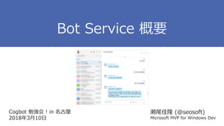 Cogbot 勉強会 ! in 名古屋
2018年3月10日
瀬尾佳隆 (@seosoft)
Microsoft MVP for Windows Dev
Bot Service 概要
 
