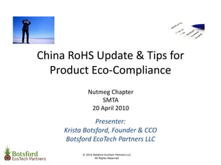 China RoHS Update & Tips for 
  Product Eco‐Compliance
             Nutmeg Chapter
                  SMTA
              20 April 2010

                Presenter: 
     Krista Botsford, Founder & CCO
     Botsford EcoTech Partners LLC
          © 2010 Botsford EcoTech Partners LLC
                  All Rights Reserved
 
