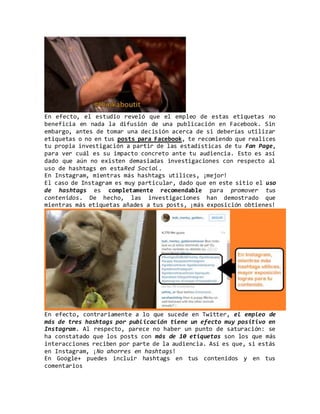 En efecto, el estudio reveló que el empleo de estas etiquetas no
beneficia en nada la difusión de una publicación en Facebook. Sin
embargo, antes de tomar una decisión acerca de si deberías utilizar
etiquetas o no en tus posts para Facebook, te recomiendo que realices
tu propia investigación a partir de las estadísticas de tu Fan Page,
para ver cuál es su impacto concreto ante tu audiencia. Esto es así
dado que aún no existen demasiadas investigaciones con respecto al
uso de hashtags en estaRed Social.
En Instagram, mientras más hashtags utilices, ¡mejor!
El caso de Instagram es muy particular, dado que en este sitio el uso
de hashtags es completamente recomendable para promover tus
contenidos. De hecho, las investigaciones han demostrado que
mientras más etiquetas añades a tus posts, ¡más exposición obtienes!
En efecto, contrariamente a lo que sucede en Twitter, el empleo de
más de tres hashtags por publicación tiene un efecto muy positivo en
Instagram. Al respecto, parece no haber un punto de saturación: se
ha constatado que los posts con más de 10 etiquetas son los que más
interacciones reciben por parte de la audiencia. Así es que, si estás
en Instagram, ¡No ahorres en hashtags!
En Google+ puedes incluir hashtags en tus contenidos y en tus
comentarios
 