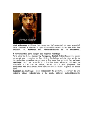 ¿Qué etiquetas utilizan los usuarios influyentes? Un paso esencial
para comenzar a emplear etiquetas de manera efectiva es ver cómo las
emplean los miembros más representativos de tu industria.
4 herramientas para elegir los mejores hashtags
Para alegría de los Community Managers, Social Media Managers y demás
personas que trabajan en las Redes Sociales, existe una serie de
herramientas pensadas para ayudar a los usuarios a elegir los mejores
hashtags. Así, de acuerdo a criterios como alcance, volúmen de
búsqueda y cantidad de clics, estas aplicaciones proponen las
etiquetas más eficientes para emplear en cada caso. Algunas de ellas
son:
Buscador de Hashtags: esta aplicación te permite, a partir de una
palabra clave relacionada a tu post, obtener automáticamente
 