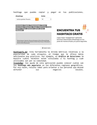 hashtags que puedes copiar y pegar en tus publicaciones.
Hashtagify.me: Esta herramienta te brinda métricas relativas a la
popularidad de cada etiqueta, al tiempo que te ofrece datos
adicionales muy prácticos. Por ejemplo, el Gráfico de Relaciones te
muestra cuáles términos están vinculados a tu hashtag y cuán
utilizados son por la comunidad.
TrendsMap: Con ayuda de esta aplicación puedes conocer cuáles son
los hashtags más populares en las diferentes regiones geográficas.
Por esa razón, resulta ideal para orientar a las personas que desean
difundir sus negocios locales.
 