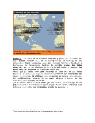 HashAtIt: Se trata de un buscador completo y práctico, a través del
cual puedes conocer cuál es el desempeño de un hashtag en las
diferentes Redes Sociales, como por ejemplo Twitter, Facebook o
Instagram. La herramienta también te permite enviar los datos
obtenidos por correo electrónico o vía Social Media, y embeber tus
resultados de búsqueda en cualquier sitio web.
Ahora que ya sabes cómo usar hashtags en cada una de las Redes
Sociales, ya estás listo para comenzar a promover tus contenidos con
mayor eficiencia. Si utilizas las etiquetas de manera inteligente,
tus publicaciones gozarán de un mayor alcance a través de las
distintas plataformas sociales.
¿Te ha resultado útil este post? ¿Ya utilizabas los hashtags en tus
publicaciones? ¡Cuéntanos tu experiencia! Y por favor, comparte este
artículo con todos tus contactos. ¡Hasta la próxima!3.
3 https://postcron.com/es/blog/como-usar-hashtags-guia-para-redes-sociales/
 