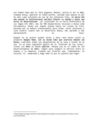 ¿En todos? Vaya que sí. Otro gigante, Amazon, sonríe al ver su bot,
llamado Alexa, aparecer en todas partes. Lanzado hace apenas un par
de años como asistente de voz de los altavoces Echo, en marzo del
año pasado la multinacional decidió liberar su código y dejar que
otros lo desarrollasen. ¿El resultado? En la feria electrónica de
Las Vegas CES 2017, más de 700 dispositivos incluían a Alexa como
herramienta, desde una simple alarma hasta los coches de Ford,
pasando por un muñeco cuentacuentos para niños, otros altavoces o
¡una nevera! Cuanto más se desarrolla Alexa, más aprende y más
omnipresente se hace.
Google no se quiere quedar atrás y hace unos meses lanzó su
proyecto Google Home, con la misma idea que acaricia Amazon con
Alexa: controlar todos los dispositivos de la casa a través de la
voz. Es el paso siguiente dentro de la "internet de las cosas",
llevar los bots al mundo offline. Porque ese es el sueño de los
desarrolladores de bots: romper para siempre la barrera entre el
humano y la máquina, creando una interfaz que, simplemente, te
escuche, te comprenda y haga todo lo que tú quieras que haga1.
1 https://www.revistagq.com/noticias/tecnologia/articulos/que-son-exactamente-los-bots-y-como-
funcionan/25633
 