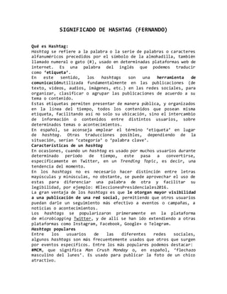 SIGNIFICADO DE HASHTAG (FERNANDO)
Qué es Hashtag:
Hashtag se refiere a la palabra o la serie de palabras o caracteres
alfanuméricos precedidos por el símbolo de la almohadilla, también
llamado numeral o gato (#), usado en determinadas plataformas web de
internet. Es una palabra del inglés que podemos traducir
como ‘etiqueta’.
En este sentido, los hashtags son una herramienta de
comunicaciónutilizada fundamentalmente en las publicaciones (de
texto, videos, audios, imágenes, etc.) en las redes sociales, para
organizar, clasificar o agrupar las publicaciones de acuerdo a su
tema o contenido.
Estas etiquetas permiten presentar de manera pública, y organizados
en la línea del tiempo, todos los contenidos que posean misma
etiqueta, facilitando así no solo su ubicación, sino el intercambio
de información o contenidos entre distintos usuarios, sobre
determinados temas o acontecimientos.
En español, se aconseja emplear el término ‘etiqueta’ en lugar
de hashtag. Otras traducciones posibles, dependiendo de la
situación, serían ‘categoría’ o ‘palabra clave’.
Características de un hashtag
En ocasiones, cuando un hashtag es usado por muchos usuarios durante
determinado periodo de tiempo, este pasa a convertirse,
específicamente en Twitter, en un Trending Topic, es decir, una
tendencia del momento.
En los hashtags no es necesario hacer distinción entre letras
mayúsculas y minúsculas, no obstante, se puede aprovechar el uso de
estas para diferenciar una palabra de otra y facilitar su
legibilidad, por ejemplo: #EleccionesPresidenciales2016.
La gran ventaja de los hashtags es que le otorgan mayor visibilidad
a una publicación de una red social, permitiendo que otros usuarios
puedan darle un seguimiento más efectivo a eventos o campañas, a
noticias o acontecimientos.
Los hashtags se popularizaron primeramente en la plataforma
de microblogging Twitter, y de allí se han ido extendiendo a otras
plataformas como Instagram, Facebook, Google+ o Telegram.
Hashtags populares
Entre los usuarios de las diferentes redes sociales,
algunos hashtags son más frecuentemente usados que otros que surgen
por eventos específicos. Entre los más populares podemos destacar:
#MCM, que significa Man Crush Monday o, en español, ‘flechazo
masculino del lunes’. Es usado para publicar la foto de un chico
atractivo.
 