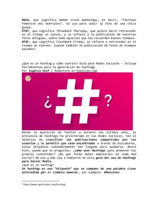 #WCW, que significa Woman Crush Wednesday, es decir, ‘flechazo
femenino del miércoles’. Se usa para subir la foto de una chica
guapa.
#TBT, que significa Throwback Thursday, que quiere decir retroceder
en el tiempo un jueves, y se refiere a la publicación de nuestras
fotos antiguas, sobre todo aquellas que nos recuerden buenos tiempos.
#FBF, que significa Flashback Friday, se refiere a retroceder en el
tiempo un viernes. Supone también la publicación de fotos de tiempos
pasados2.
¿Qué es un hashtag y cómo usarlos? Guía para Redes Sociales – Incluye
herramientas para la generación de hashtags
Por Eugenia Skaf | Redactora en Postcron.com
Desde la aparición de Twitter y durante los últimos años, la
presencia de hashtags ha proliferado en las Redes Sociales. Con el
objetivo de clasificar las publicaciones compartidas por los
usuarios y de permitir que sean encontradas a través de buscadores,
estas etiquetas indudablemente han llegado para quedarse. Ahora
bien, puede que te preguntes: ¿cómo usar hashtags para promover tus
propios contenidos? ¿De qué forma debes emplearlos en cada Red
Social? De eso y más voy a hablarte en esta guía del uso de hashtags
para Social Media.
¿Qué es un hashtag?
Un hashtag es una “etiqueta” que se compone de una palabra clave
antecedida por el símbolo numeral, por ejemplo: #Mascotas.
2 https://www.significados.com/hashtag/
 