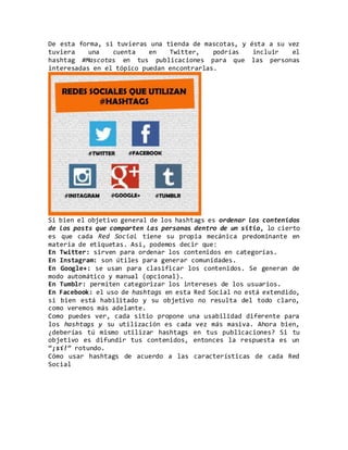 De esta forma, si tuvieras una tienda de mascotas, y ésta a su vez
tuviera una cuenta en Twitter, podrías incluir el
hashtag #Mascotas en tus publicaciones para que las personas
interesadas en el tópico puedan encontrarlas.
Si bien el objetivo general de los hashtags es ordenar los contenidos
de los posts que comparten las personas dentro de un sitio, lo cierto
es que cada Red Social tiene su propia mecánica predominante en
materia de etiquetas. Así, podemos decir que:
En Twitter: sirven para ordenar los contenidos en categorías.
En Instagram: son útiles para generar comunidades.
En Google+: se usan para clasificar los contenidos. Se generan de
modo automático y manual (opcional).
En Tumblr: permiten categorizar los intereses de los usuarios.
En Facebook: el uso de hashtags en esta Red Social no está extendido,
si bien está habilitado y su objetivo no resulta del todo claro,
como veremos más adelante.
Como puedes ver, cada sitio propone una usabilidad diferente para
los hashtags y su utilización es cada vez más masiva. Ahora bien,
¿deberías tú mismo utilizar hashtags en tus publicaciones? Si tu
objetivo es difundir tus contenidos, entonces la respuesta es un
“¡sí!” rotundo.
Cómo usar hashtags de acuerdo a las características de cada Red
Social
 