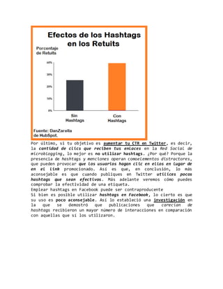 Por último, si tu objetivo es aumentar tu CTR en Twitter, es decir,
la cantidad de clics que reciben tus enlaces en la Red Social de
microblogging, lo mejor es no utilizar hashtags. ¿Por qué? Porque la
presencia de hashtags y menciones operan comoelementos distractores,
que pueden provocar que los usuarios hagan clic en ellos en lugar de
en el link promocionado. Así es que, en conclusión, lo más
aconsejable es que cuando publiques en Twitter utilices pocos
hashtags que sean efectivos. Más adelante veremos cómo puedes
comprobar la efectividad de una etiqueta.
Emplear hashtags en Facebook puede ser contraproducente
Si bien es posible utilizar hashtags en Facebook, lo cierto es que
su uso es poco aconsejable. Así lo estableció una investigación en
la que se demostró que publicaciones que carecían de
hashtags recibieron un mayor número de interacciones en comparación
con aquellas que sí los utilizaron.
 