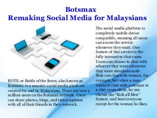 Botsmax
Remaking Social Media for Malaysians
The social media platform is
completely mobile device
compatible, meaning all users
can access the service
whenever they want. One
feature of this service is the
fully interactive chat room.
Users can choose to chat with
whoever they want whenever
they want simultaneously.
Men can chat with women, for
example, but when a man
wants to chat with a woman in
a chat room alone, he can
choose the “Kick all Men”
feature, and boot everyone
except for the woman he likes.
BOTS, or Battle of the Sexes, also known as
Botsmax, is a massive social media platform
created for and by Malaysians. There are over 5
million users on the Botsmax network. Users
can share photos, blogs, and status updates
with all of their friends in their network.
 