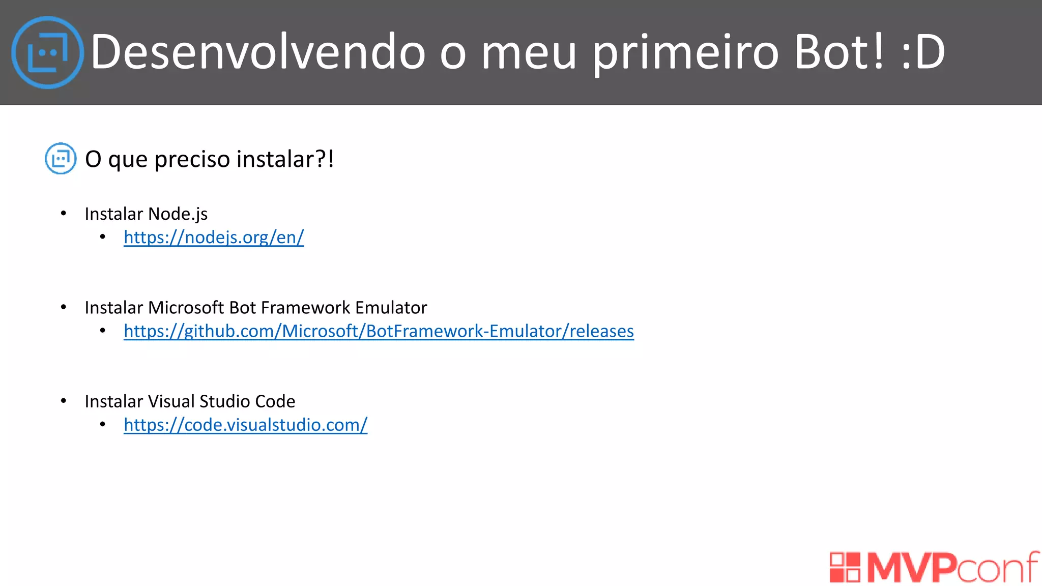 Desenvolvendo o meu primeiro Bot! :D
O que preciso instalar?!
• Instalar Node.js
• https://nodejs.org/en/
• Instalar Microsoft Bot Framework Emulator
• https://github.com/Microsoft/BotFramework-Emulator/releases
• Instalar Visual Studio Code
• https://code.visualstudio.com/
 