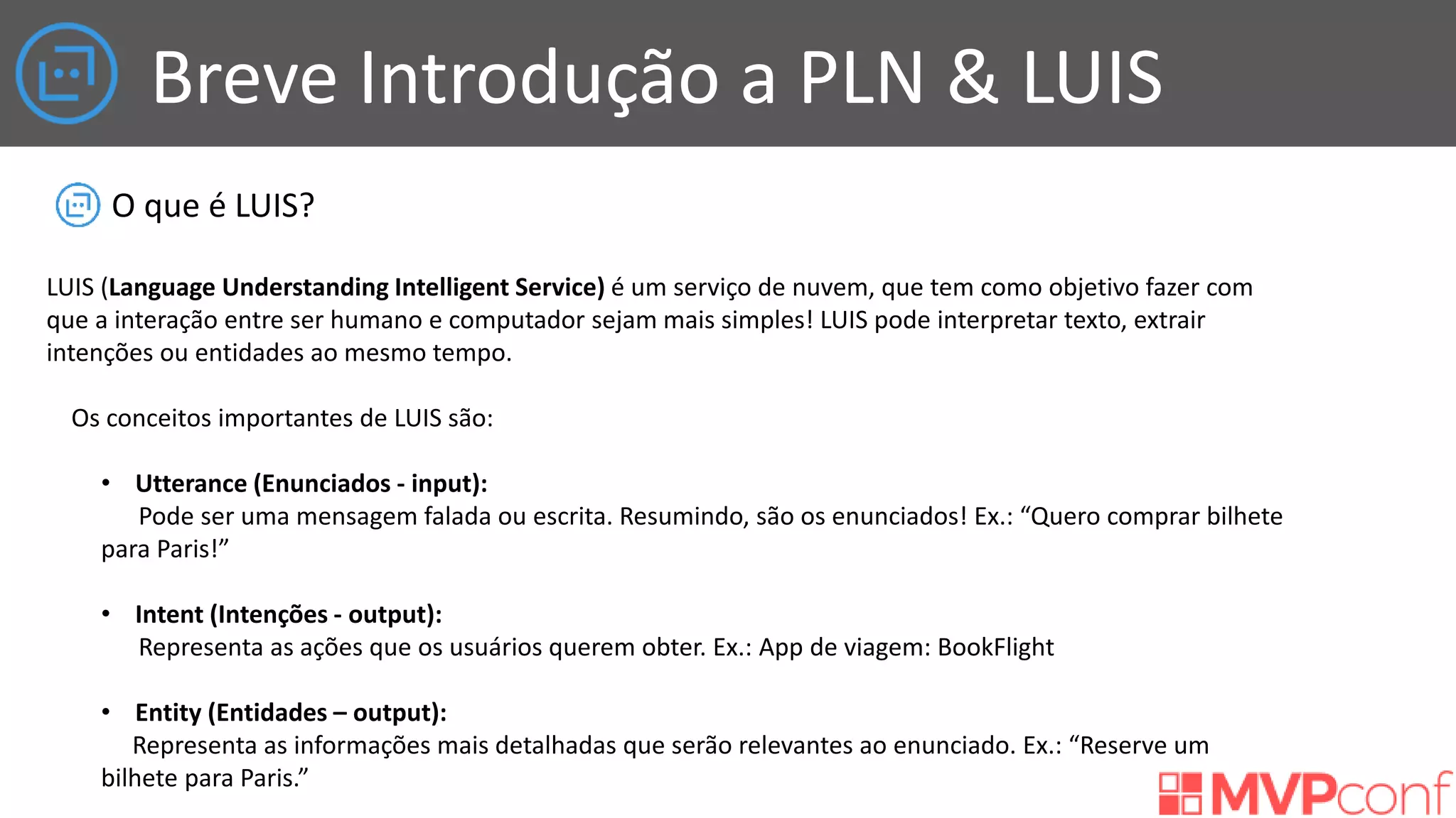 Breve Introdução a PLN & LUIS
O que é LUIS?
LUIS (Language Understanding Intelligent Service) é um serviço de nuvem, que tem como objetivo fazer com
que a interação entre ser humano e computador sejam mais simples! LUIS pode interpretar texto, extrair
intenções ou entidades ao mesmo tempo.
Os conceitos importantes de LUIS são:
• Utterance (Enunciados - input):
Pode ser uma mensagem falada ou escrita. Resumindo, são os enunciados! Ex.: “Quero comprar bilhete
para Paris!”
• Intent (Intenções - output):
Representa as ações que os usuários querem obter. Ex.: App de viagem: BookFlight
• Entity (Entidades – output):
Representa as informações mais detalhadas que serão relevantes ao enunciado. Ex.: “Reserve um
bilhete para Paris.”
 