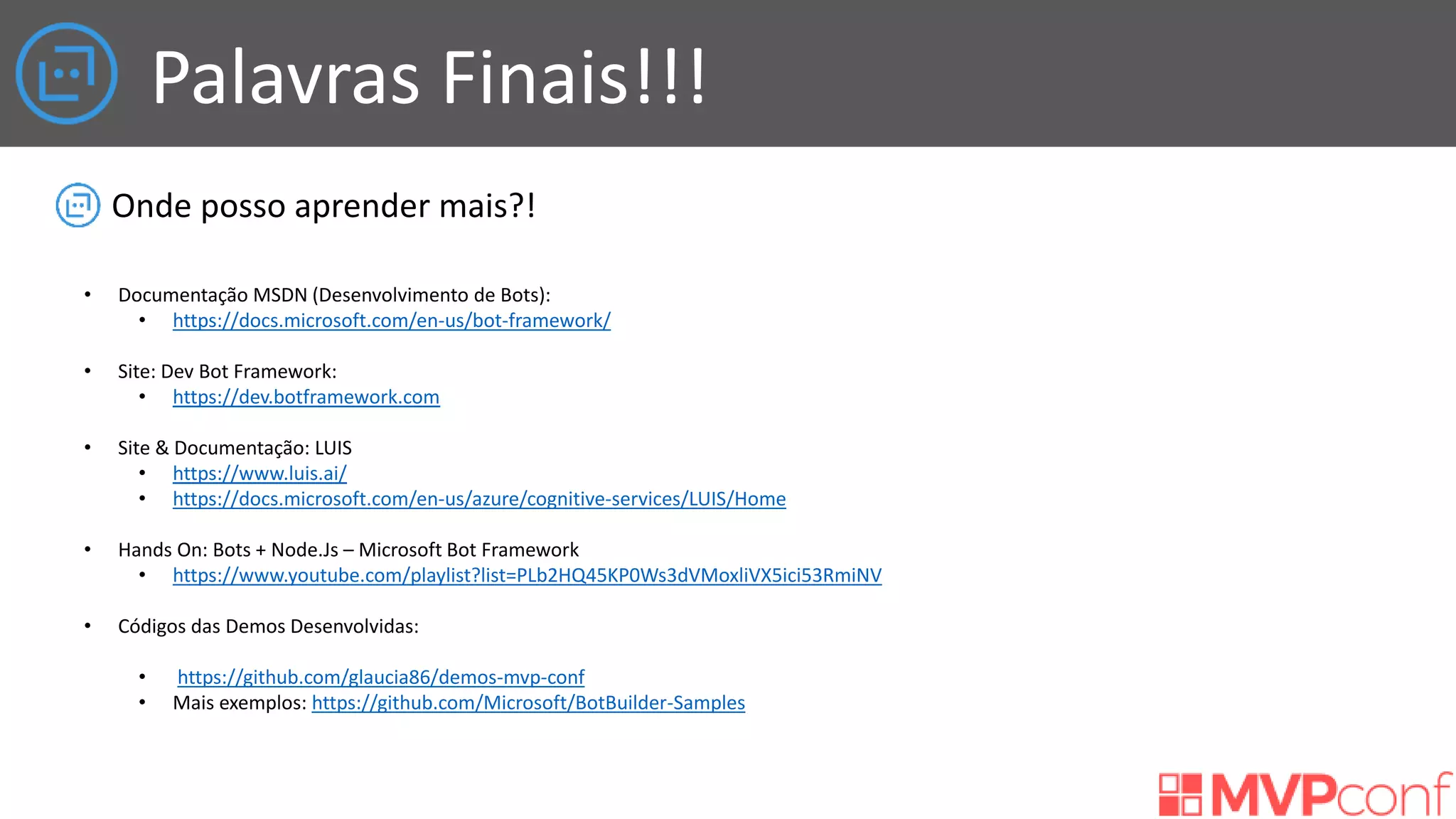 Palavras Finais!!!
Onde posso aprender mais?!
• Documentação MSDN (Desenvolvimento de Bots):
• https://docs.microsoft.com/en-us/bot-framework/
• Site: Dev Bot Framework:
• https://dev.botframework.com
• Site & Documentação: LUIS
• https://www.luis.ai/
• https://docs.microsoft.com/en-us/azure/cognitive-services/LUIS/Home
• Hands On: Bots + Node.Js – Microsoft Bot Framework
• https://www.youtube.com/playlist?list=PLb2HQ45KP0Ws3dVMoxliVX5ici53RmiNV
• Códigos das Demos Desenvolvidas:
• https://github.com/glaucia86/demos-mvp-conf
• Mais exemplos: https://github.com/Microsoft/BotBuilder-Samples
 