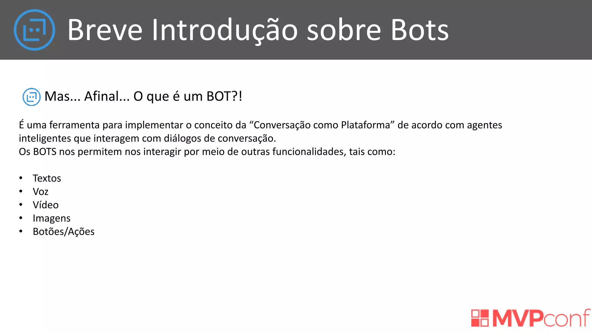 Breve Introdução sobre Bots
Mas... Afinal... O que é um BOT?!
É uma ferramenta para implementar o conceito da “Conversação como Plataforma” de acordo com agentes
inteligentes que interagem com diálogos de conversação.
Os BOTS nos permitem nos interagir por meio de outras funcionalidades, tais como:
• Textos
• Voz
• Vídeo
• Imagens
• Botões/Ações
 