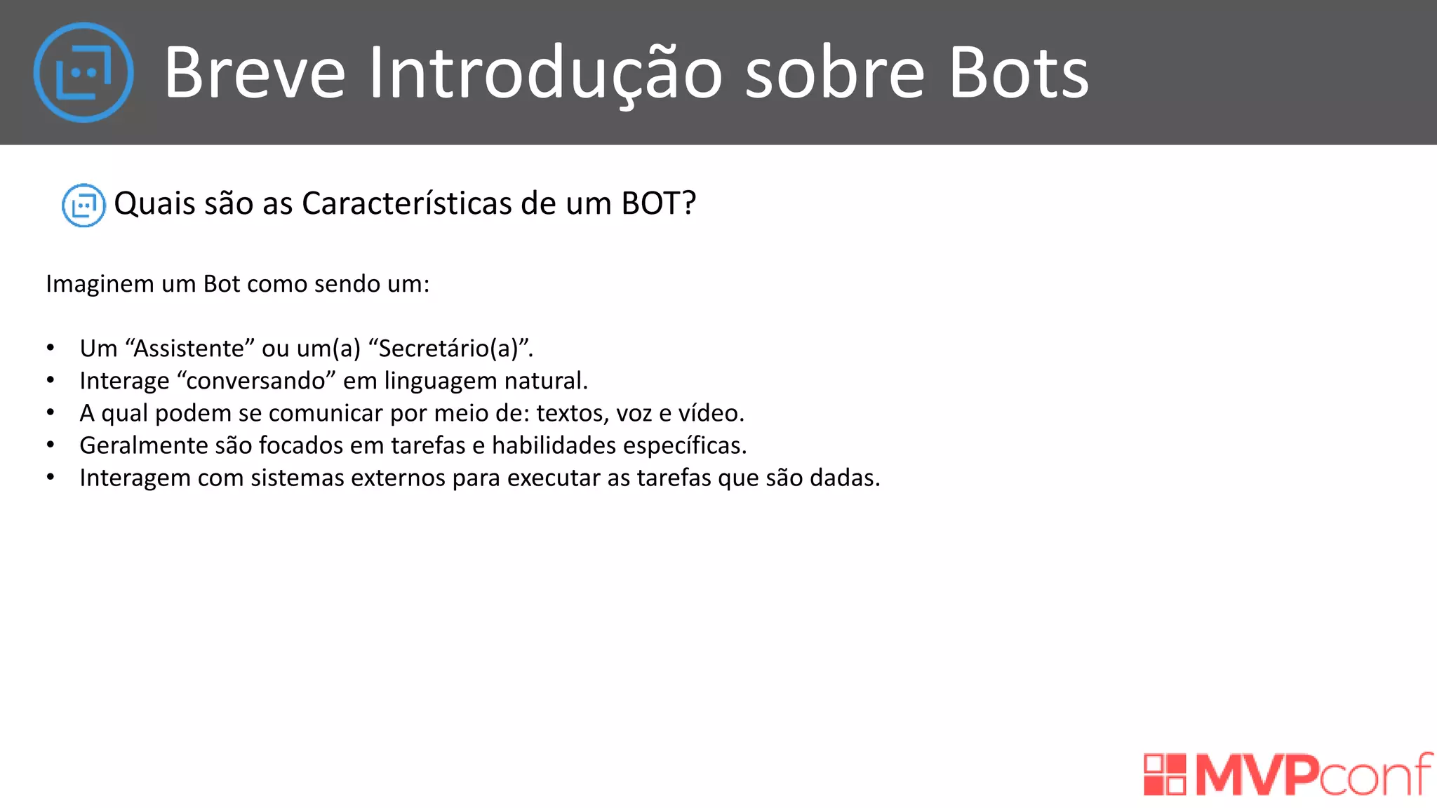 Breve Introdução sobre Bots
Quais são as Características de um BOT?
Imaginem um Bot como sendo um:
• Um “Assistente” ou um(a) “Secretário(a)”.
• Interage “conversando” em linguagem natural.
• A qual podem se comunicar por meio de: textos, voz e vídeo.
• Geralmente são focados em tarefas e habilidades específicas.
• Interagem com sistemas externos para executar as tarefas que são dadas.
 