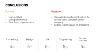 CONCLUSIONS
Positive

•  High quality UI
•  Strong testimonials
•  Clear features presentation
Negative

•  Strong testimonials might picture the
service as not useful for a small
company
•  Slightly too long page, lot of scrolling
Immediacy
 Design
 UX
 Copywriting
Perceived
standing
4/5
 5/5
 5/5
 5/5
 5/5
 