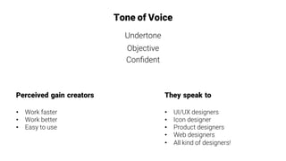 Tone of Voice
Undertone
Objective
Conﬁdent
They speak to

•  UI/UX designers
•  Icon designer
•  Product designers
•  Web designers
•  All kind of designers!
Perceived gain creators

•  Work faster
•  Work better
•  Easy to use
 