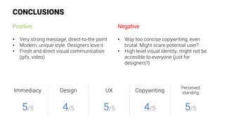 CONCLUSIONS
Positive

•  Very strong message, direct-to-the point
•  Modern, unique style. Designers love it
•  Fresh and direct visual communication
(gifs, video)
Negative

•  Way too concise copywriting, even
brutal. Might scare potential user?
•  High level visual identity, might not be
accesible to everyone (just for
designers?)
Immediacy
 Design
 UX
 Copywriting
Perceived
standing
5/5
 4/5
 5/5
 4/5
 5/5
 