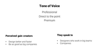 Perceived gain creators

•  Design better and faster
•  Be as good as big companies
Tone of Voice
Professional
Direct to the point
Premium
They speak to

•  Designers who work in big teams
•  Companies
 