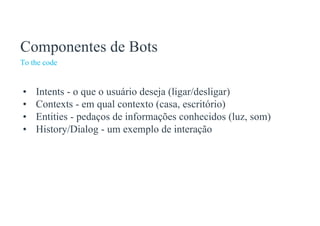 To the code
Componentes de Bots
• Intents - o que o usuário deseja (ligar/desligar)
• Contexts - em qual contexto (casa, escritório)
• Entities - pedaços de informações conhecidos (luz, som)
• History/Dialog - um exemplo de interação
 