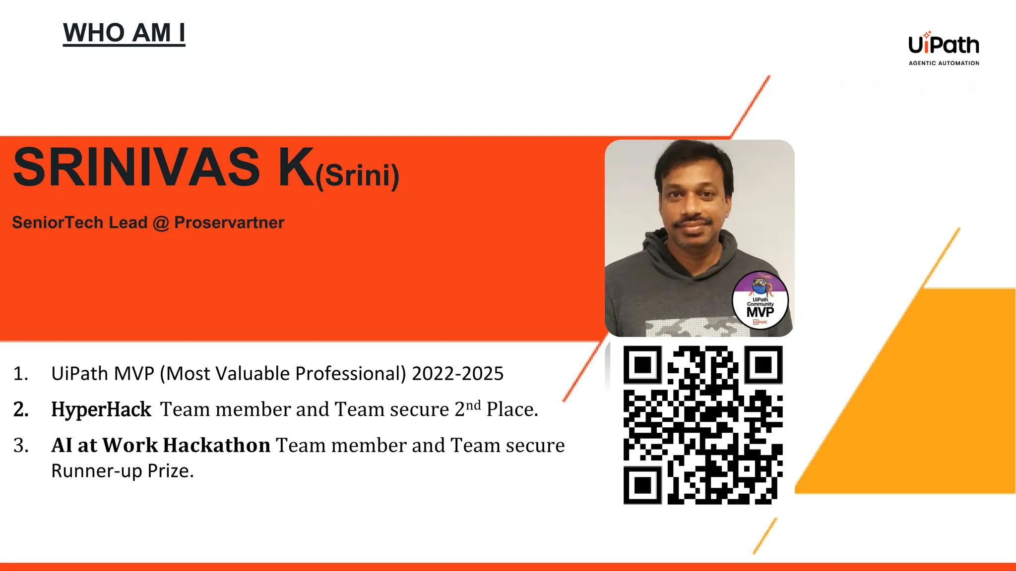WHO AM I
SRINIVAS K(Srini)
SeniorTech Lead @ Proservartner
1. UiPath MVP (Most Valuable Professional) 2022-2025
2. HyperHack Team member and Team secure 2nd Place.
3. 𝐀𝐈 𝐚𝐭 𝐖𝐨𝐫𝐤 𝐇𝐚𝐜𝐤𝐚𝐭𝐡𝐨𝐧 Team member and Team secure
Runner-up Prize.
 