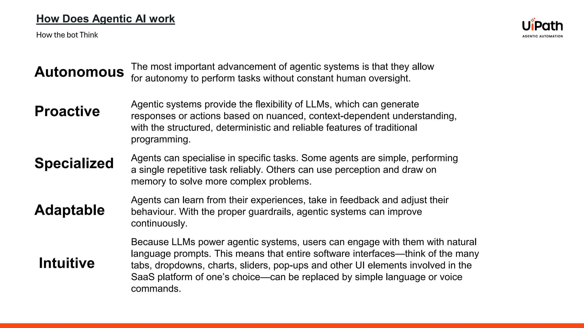 How Does Agentic AI work
How the bot Think
Autonomous The most important advancement of agentic systems is that they allow
for autonomy to perform tasks without constant human oversight.
Proactive
Agentic systems provide the flexibility of LLMs, which can generate
responses or actions based on nuanced, context-dependent understanding,
with the structured, deterministic and reliable features of traditional
programming.
Specialized Agents can specialise in specific tasks. Some agents are simple, performing
a single repetitive task reliably. Others can use perception and draw on
memory to solve more complex problems.
Adaptable
Agents can learn from their experiences, take in feedback and adjust their
behaviour. With the proper guardrails, agentic systems can improve
continuously.
Intuitive
Because LLMs power agentic systems, users can engage with them with natural
language prompts. This means that entire software interfaces—think of the many
tabs, dropdowns, charts, sliders, pop-ups and other UI elements involved in the
SaaS platform of one’s choice—can be replaced by simple language or voice
commands.
 
