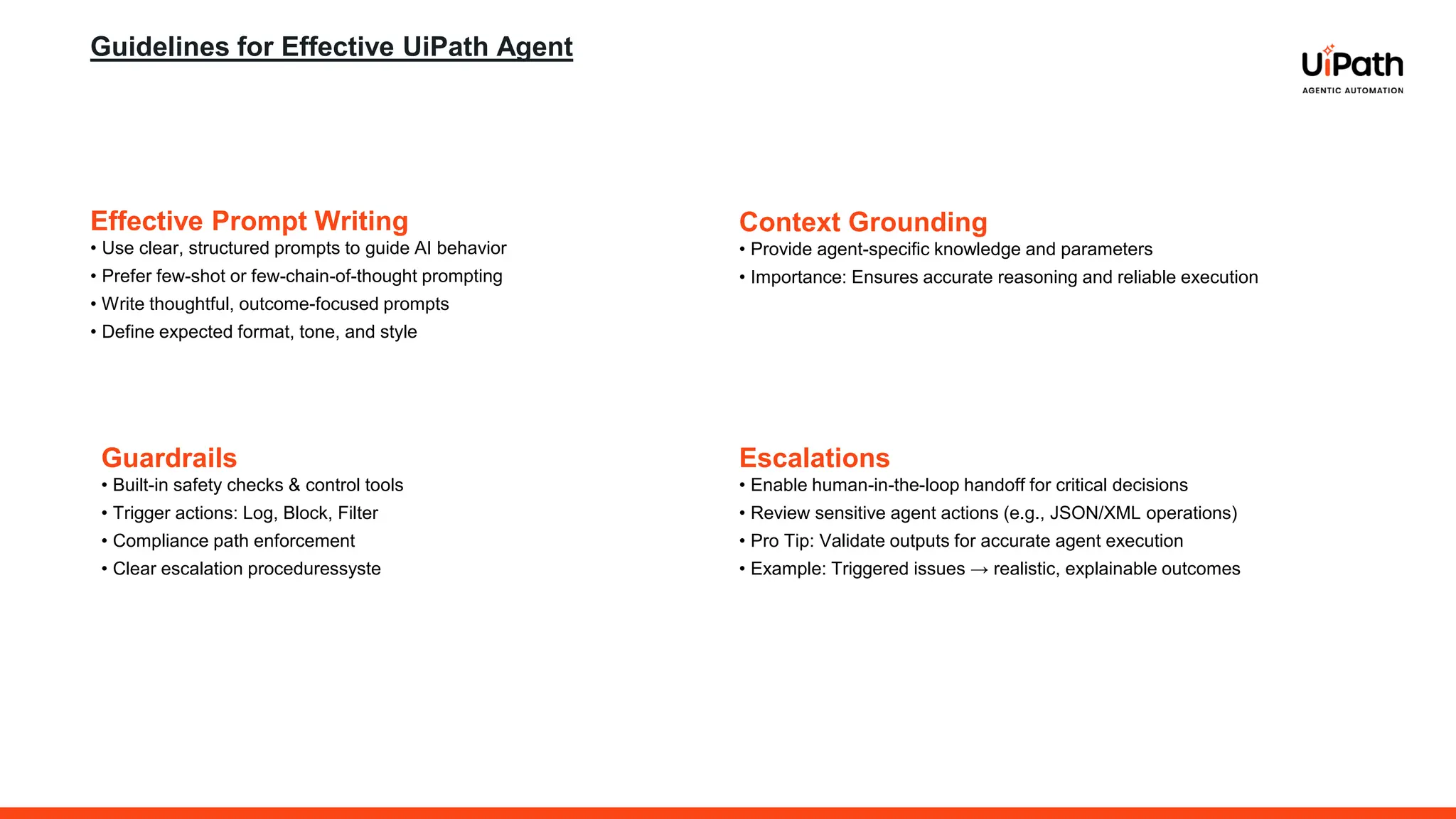 Guidelines for Effective UiPath Agent
Guardrails
• Built-in safety checks & control tools
• Trigger actions: Log, Block, Filter
• Compliance path enforcement
• Clear escalation proceduressyste
Effective Prompt Writing
• Use clear, structured prompts to guide AI behavior
• Prefer few-shot or few-chain-of-thought prompting
• Write thoughtful, outcome-focused prompts
• Define expected format, tone, and style
Context Grounding
• Provide agent-specific knowledge and parameters
• Importance: Ensures accurate reasoning and reliable execution
Escalations
• Enable human-in-the-loop handoff for critical decisions
• Review sensitive agent actions (e.g., JSON/XML operations)
• Pro Tip: Validate outputs for accurate agent execution
• Example: Triggered issues → realistic, explainable outcomes
 